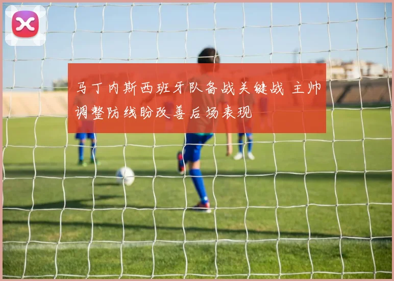 马丁内斯西班牙队备战关键战 主帅调整防线盼改善后场表现