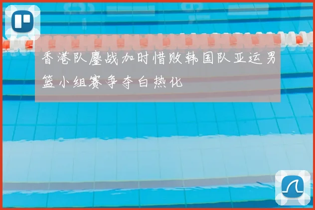 香港队鏖战加时惜败韩国队亚运男篮小组赛争夺白热化