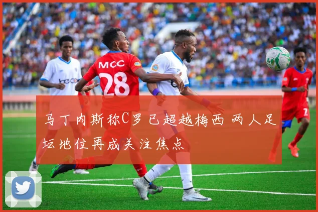 马丁内斯称C罗已超越梅西 两人足坛地位再成关注焦点