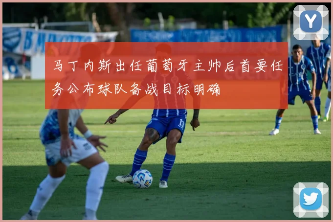 马丁内斯出任葡萄牙主帅后首要任务公布球队备战目标明确