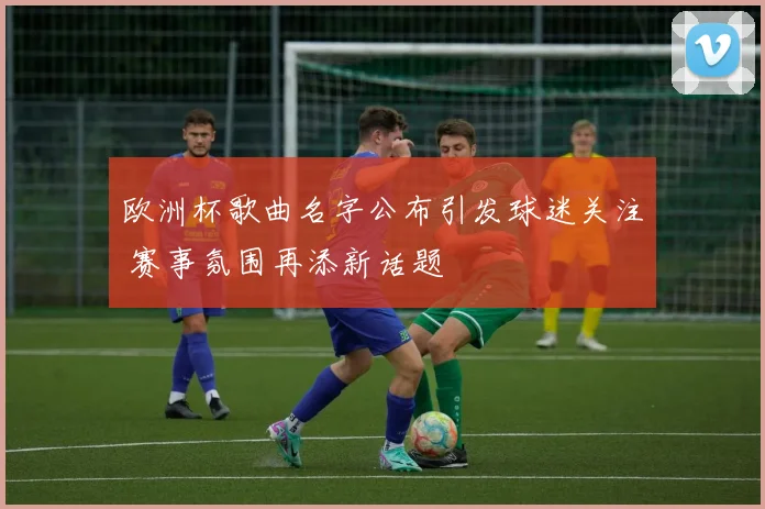 欧洲杯歌曲名字公布引发球迷关注 赛事氛围再添新话题