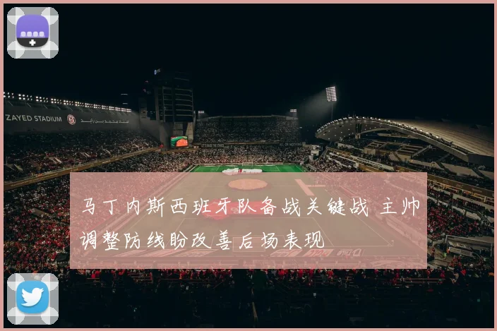 马丁内斯西班牙队备战关键战 主帅调整防线盼改善后场表现