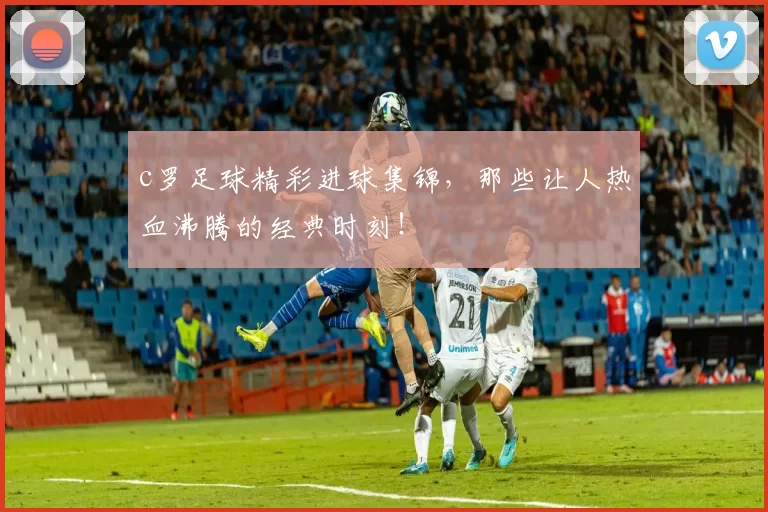 c罗足球精彩进球集锦，那些让人热血沸腾的经典时刻！