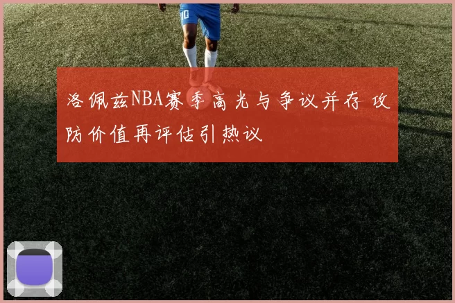 洛佩兹NBA赛季高光与争议并存 攻防价值再评估引热议