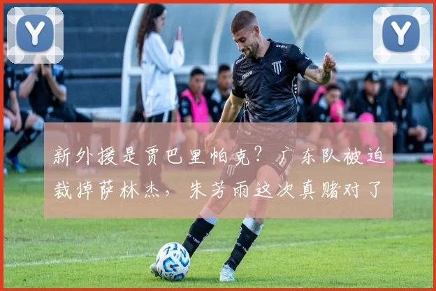 新外援是贾巴里帕克？广东队被迫裁掉萨林杰，朱芳雨这次真赌对了