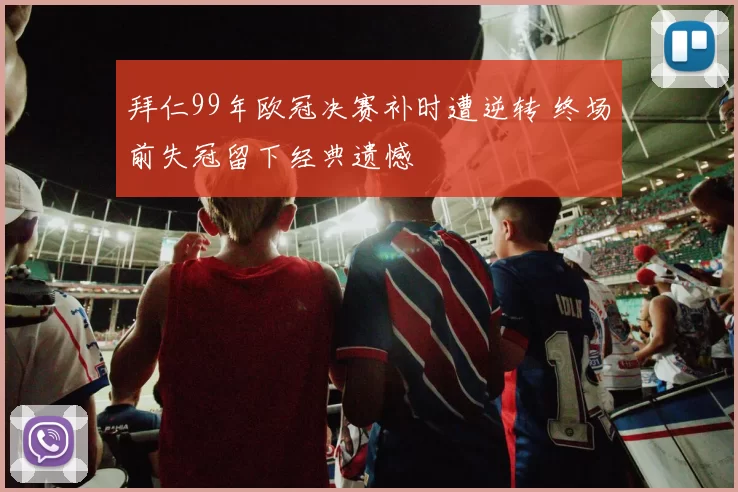 拜仁99年欧冠决赛补时遭逆转 终场前失冠留下经典遗憾