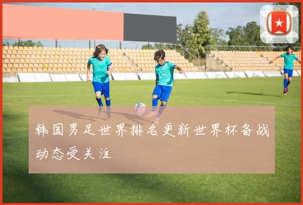 韩国男足世界排名更新世界杯备战动态受关注