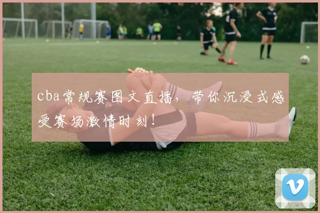 cba常规赛图文直播，带你沉浸式感受赛场激情时刻！