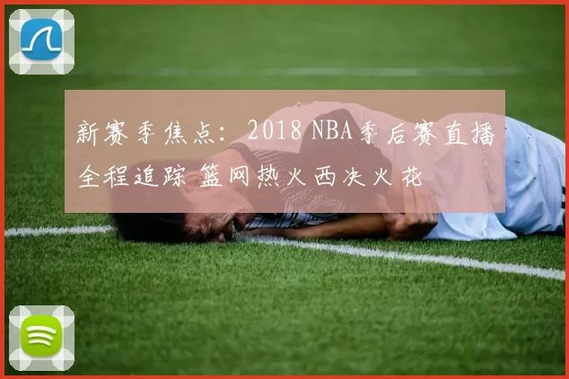 新赛季焦点：2018 NBA季后赛直播全程追踪 篮网热火西决火花