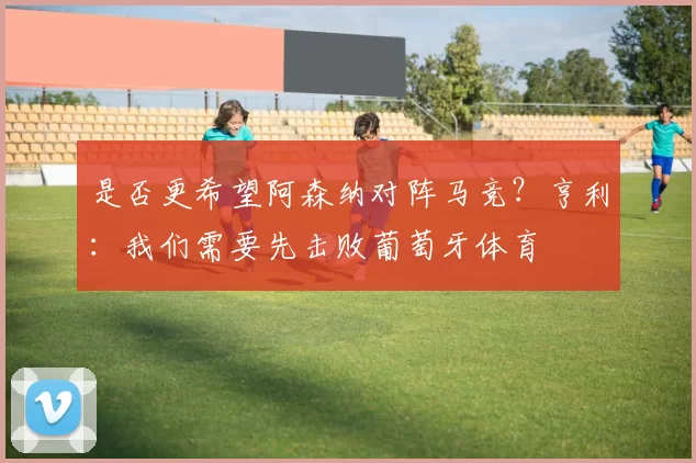 是否更希望阿森纳对阵马竞？亨利：我们需要先击败葡萄牙体育