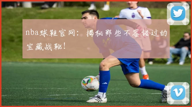 nba球鞋官网:揭秘那些不容错过的宝藏战靴!