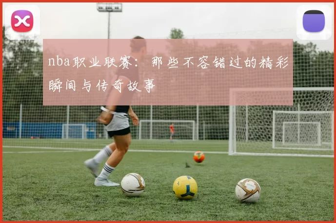 nba职业联赛：那些不容错过的精彩瞬间与传奇故事