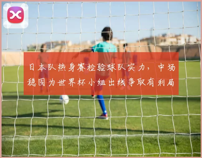 日本队热身赛检验球队实力,中场稳固为世界杯小组出线争取有利局面