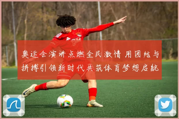 奥运会演讲点燃全民激情 用团结与拼搏引领新时代共筑体育梦想启航