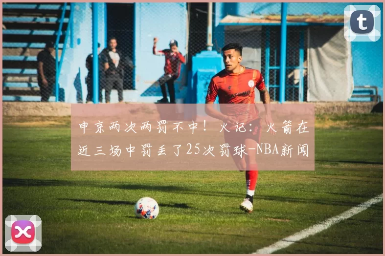 申京两次两罚不中!火记:火箭在近三场中罚丢了25次罚球-NBA新闻