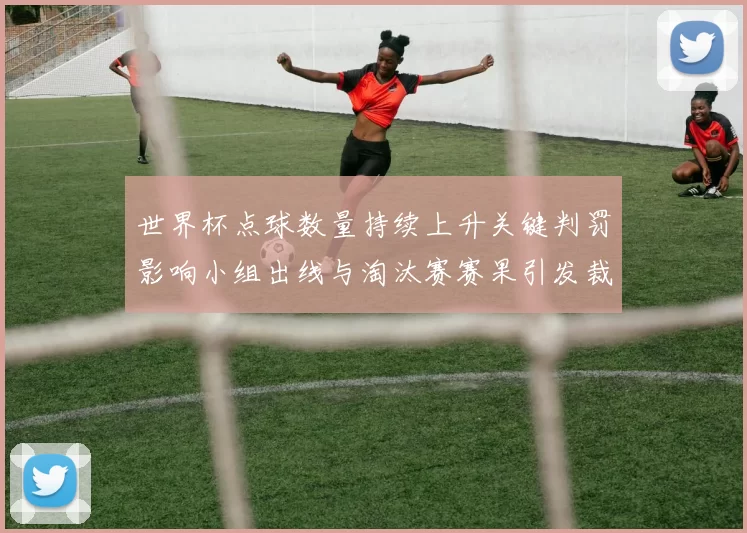 世界杯点球数量持续上升关键判罚影响小组出线与淘汰赛赛果引发裁判讨论