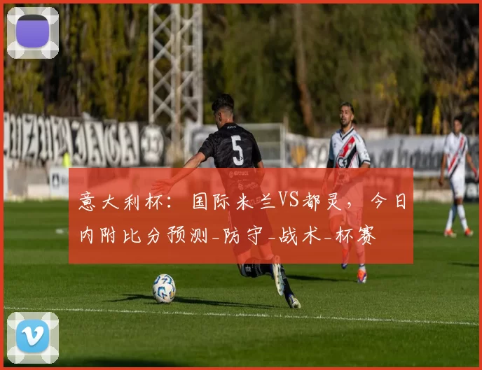 意大利杯：国际米兰VS都灵，今日内附比分预测_防守_战术_杯赛