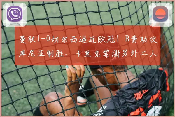 曼联1-0切尔西逼近欧冠！B费助攻库尼亚制胜，卡里克需谢另外二人