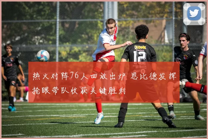 热火对阵76人回放出炉 恩比德发挥抢眼带队收获关键胜利