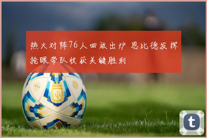 热火对阵76人回放出炉 恩比德发挥抢眼带队收获关键胜利