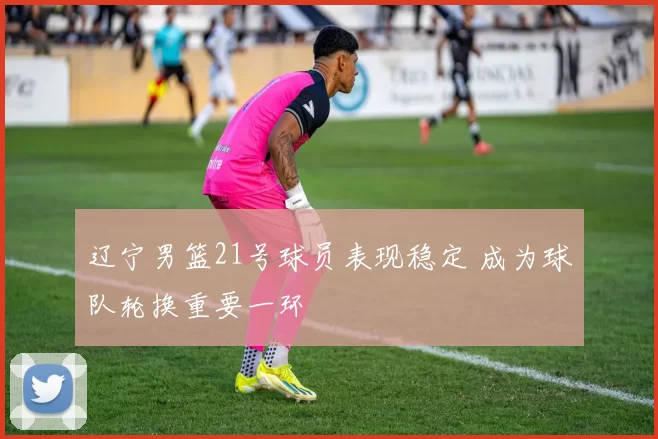 辽宁男篮21号球员表现稳定 成为球队轮换重要一环