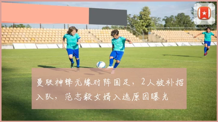 曼联神锋无缘对阵国足,2人被补招入队,范志毅女婿入选原因曝光