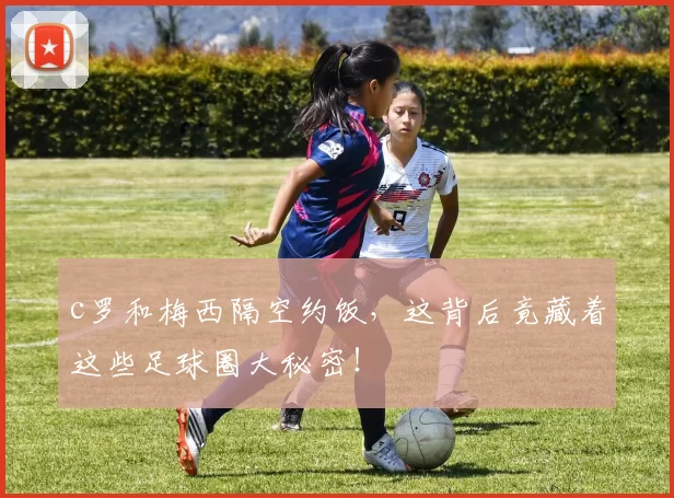 c罗和梅西隔空约饭，这背后竟藏着这些足球圈大秘密！