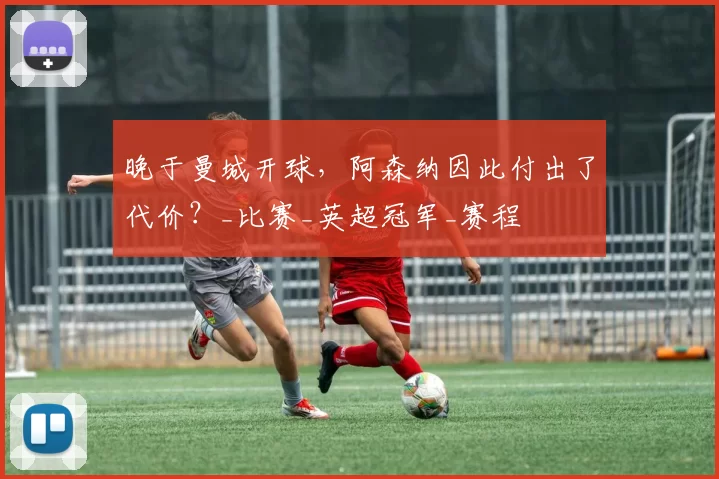 晚于曼城开球，阿森纳因此付出了代价？_比赛_英超冠军_赛程