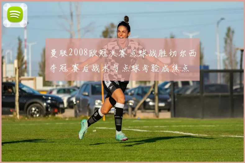 曼联2008欧冠决赛点球战胜切尔西夺冠 赛后战术与点球考验成焦点