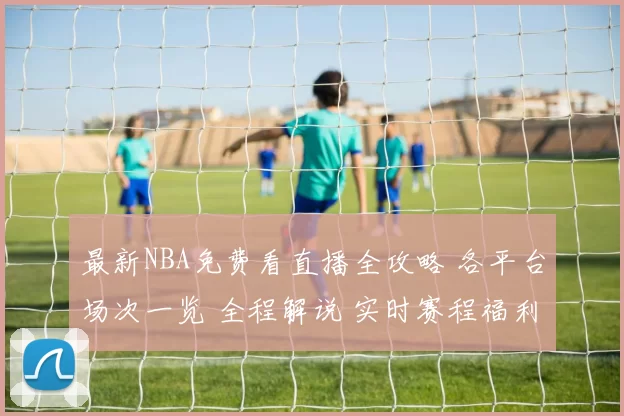 最新NBA免费看直播全攻略 各平台场次一览 全程解说 实时赛程福利