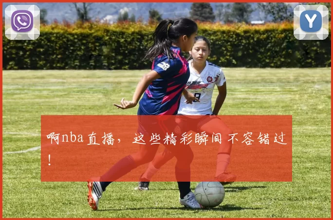 啊nba直播，这些精彩瞬间不容错过！