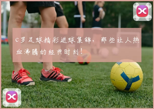 c罗足球精彩进球集锦，那些让人热血沸腾的经典时刻！