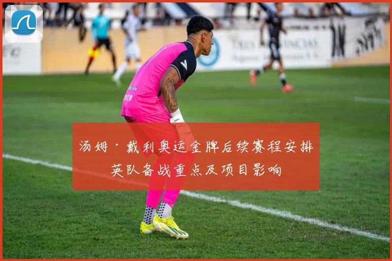 汤姆·戴利奥运金牌后续赛程安排与英队备战重点及项目影响