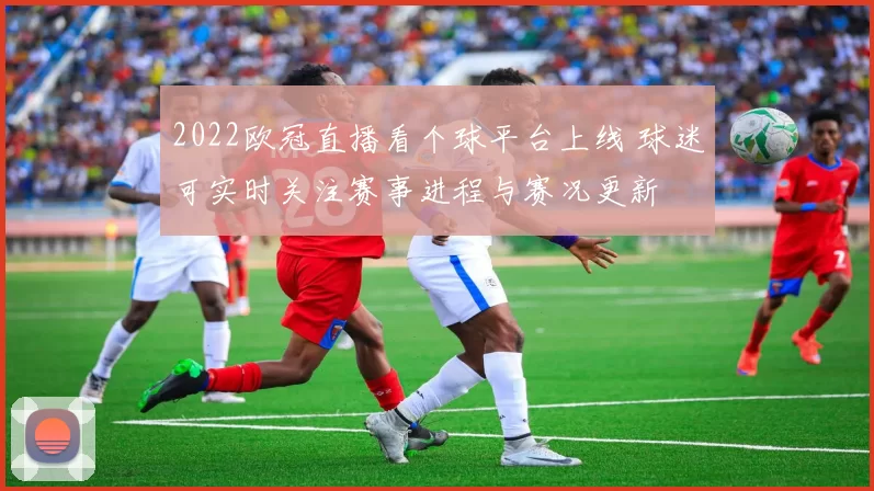 2022欧冠直播看个球平台上线 球迷可实时关注赛事进程与赛况更新