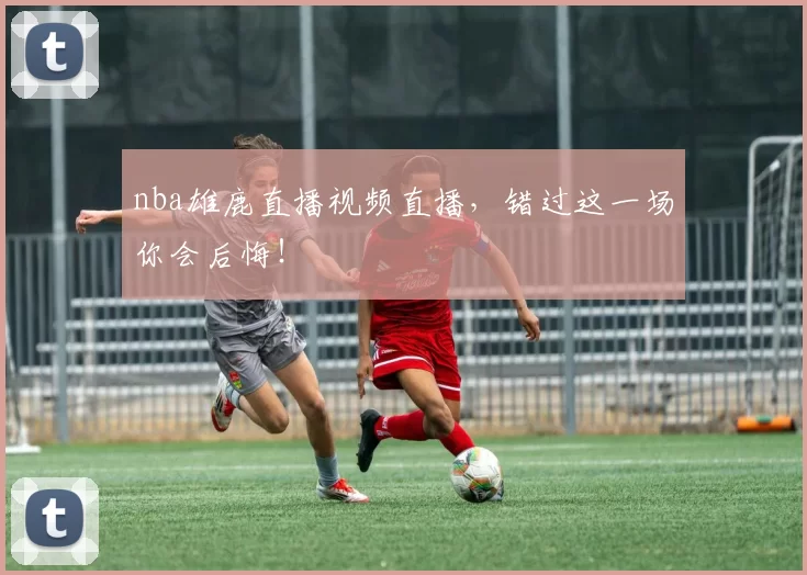 nba雄鹿直播视频直播，错过这一场你会后悔！