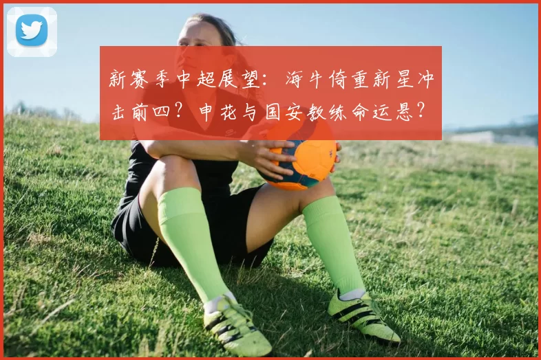 新赛季中超展望：海牛倚重新星冲击前四？申花与国安教练命运悬？_球员_外援_1