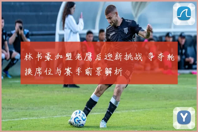 林书豪加盟老鹰后迎新挑战 争夺轮换席位与赛季前景解析