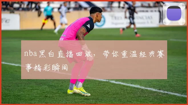 nba黑白直播回放，带你重温经典赛事精彩瞬间