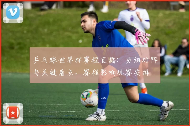 乒乓球世界杯赛程直播：分组对阵与关键看点，赛程影响观赛安排