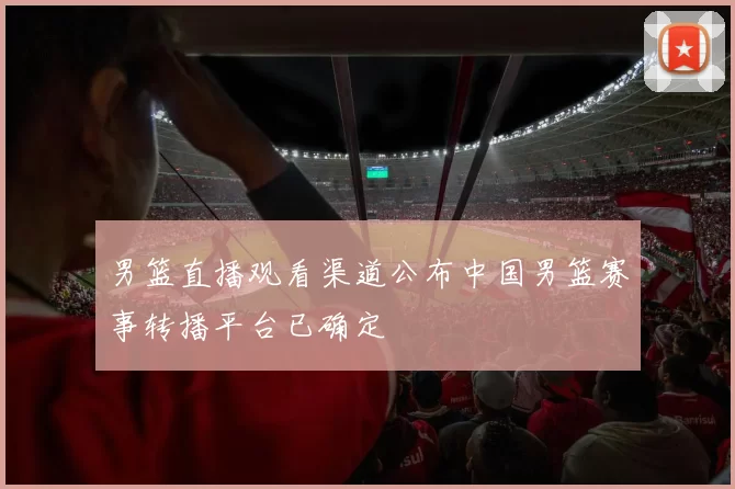 男篮直播观看渠道公布中国男篮赛事转播平台已确定