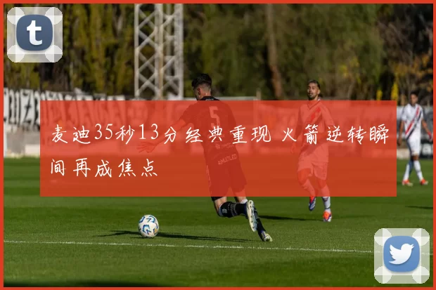 麦迪35秒13分经典重现 火箭逆转瞬间再成焦点