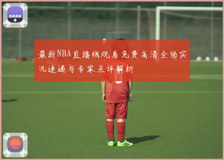 最新NBA直播线观看免费高清全场实况速递与专家点评解析