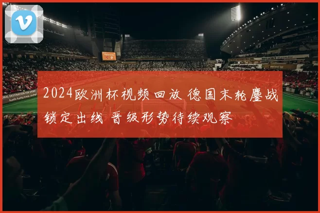2024欧洲杯视频回放 德国末轮鏖战锁定出线 晋级形势待续观察