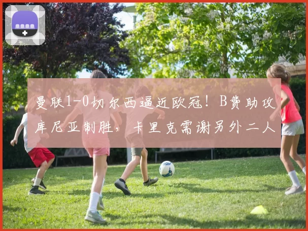 曼联1-0切尔西逼近欧冠！B费助攻库尼亚制胜，卡里克需谢另外二人