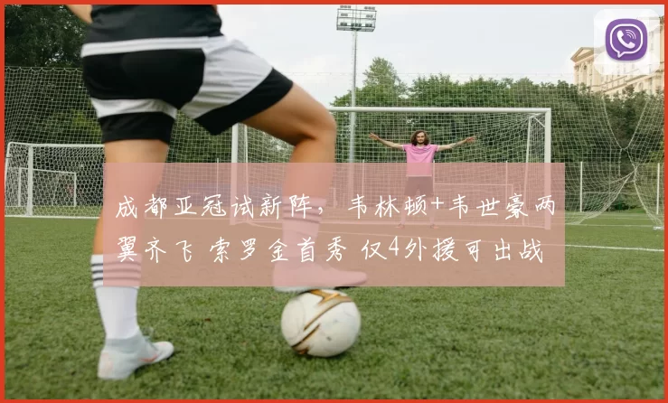 成都亚冠试新阵，韦林顿+韦世豪两翼齐飞 索罗金首秀 仅4外援可出战